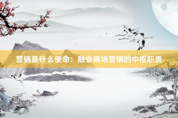 营销是什么使命：融会商场营销的中枢职责