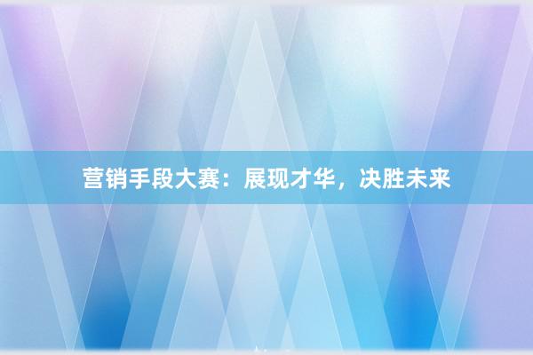营销手段大赛：展现才华，决胜未来
